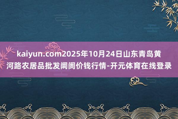 kaiyun.com2025年10月24日山东青岛黄河路农居品批发阛阓价钱行情-开元体育在线登录
