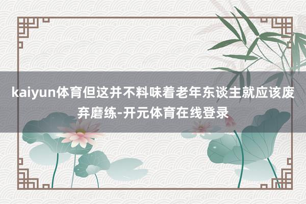 kaiyun体育但这并不料味着老年东谈主就应该废弃磨练-开元体育在线登录