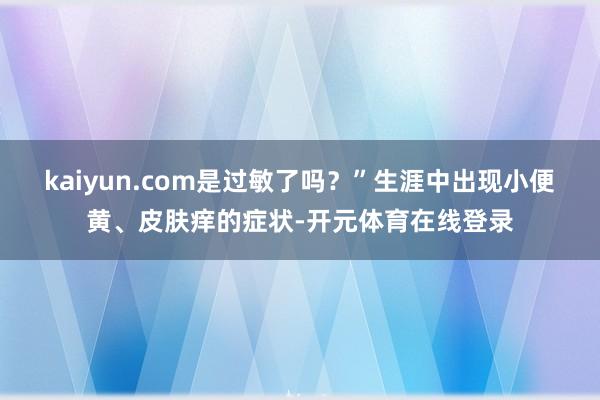 kaiyun.com是过敏了吗?”生涯中出现小便黄、皮肤痒的症状-开元体育在线登录