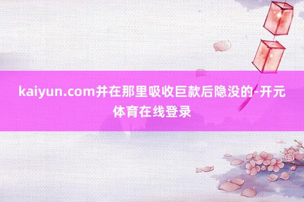kaiyun.com并在那里吸收巨款后隐没的-开元体育在线登录