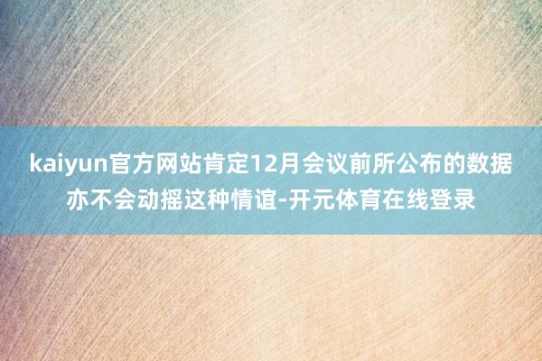 kaiyun官方网站肯定12月会议前所公布的数据亦不会动摇这种情谊-开元体育在线登录