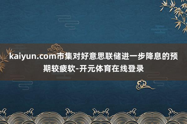 kaiyun.com市集对好意思联储进一步降息的预期较疲软-开元体育在线登录