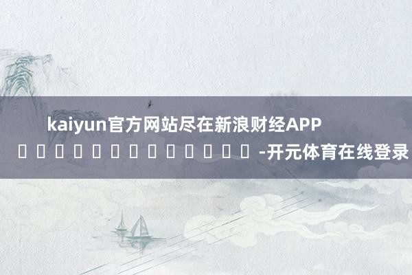 kaiyun官方网站尽在新浪财经APP            													-开元体育在线登录