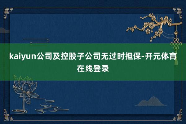 kaiyun公司及控股子公司无过时担保-开元体育在线登录