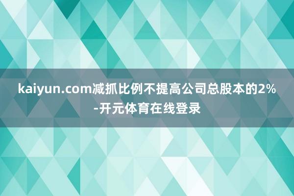 kaiyun.com减抓比例不提高公司总股本的2%-开元体育在线登录
