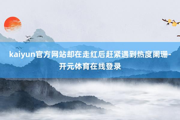 kaiyun官方网站却在走红后赶紧遇到热度阑珊-开元体育在线登录