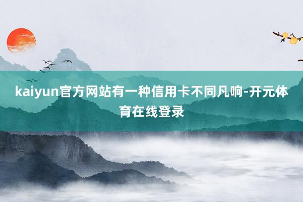 kaiyun官方网站有一种信用卡不同凡响-开元体育在线登录