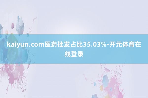 kaiyun.com医药批发占比35.03%-开元体育在线登录