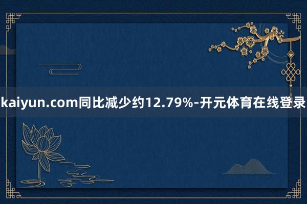 kaiyun.com同比减少约12.79%-开元体育在线登录