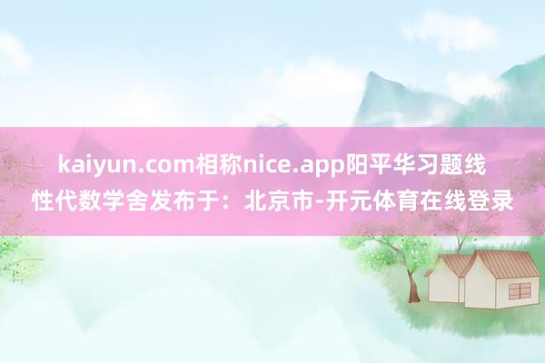 kaiyun.com相称nice.app阳平华习题线性代数学舍发布于：北京市-开元体育在线登录