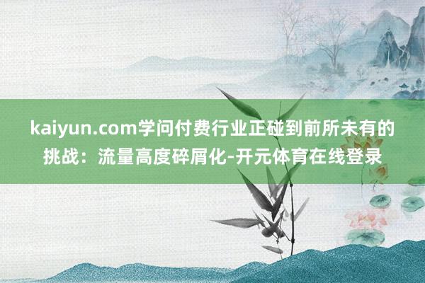 kaiyun.com学问付费行业正碰到前所未有的挑战:流量高度碎屑化-开元体育在线登录