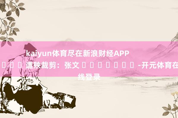 kaiyun体育尽在新浪财经APP            						遭殃裁剪：张文 							-开元体育在线登录