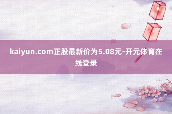 kaiyun.com正股最新价为5.08元-开元体育在线登录