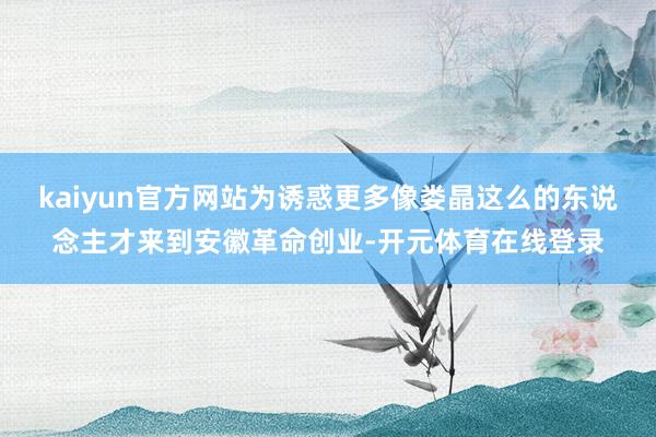 kaiyun官方网站为诱惑更多像娄晶这么的东说念主才来到安徽革命创业-开元体育在线登录