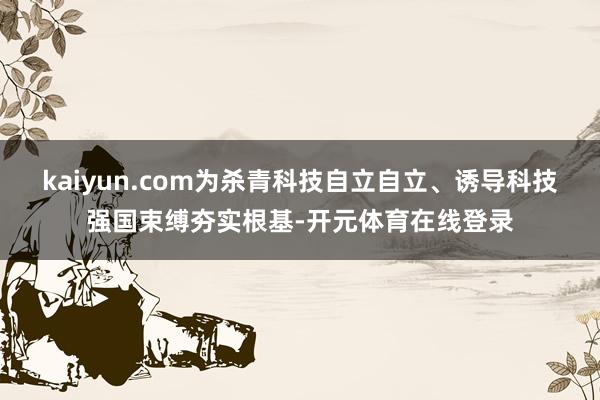 kaiyun.com为杀青科技自立自立、诱导科技强国束缚夯实根基-开元体育在线登录
