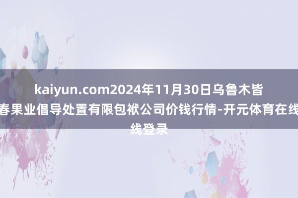 kaiyun.com2024年11月30日乌鲁木皆北园春果业倡导处置有限包袱公司价钱行情-开元体育在线登录