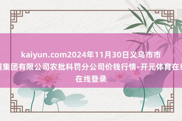kaiyun.com2024年11月30日义乌市市集发展集团有限公司农批科罚分公司价钱行情-开元体育在线登录
