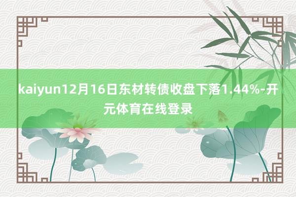 kaiyun12月16日东材转债收盘下落1.44%-开元体育在线登录