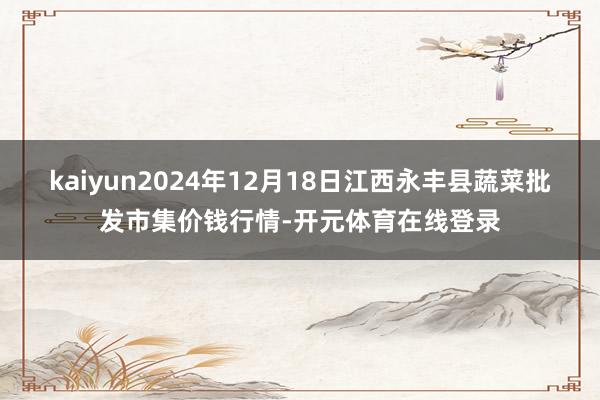 kaiyun2024年12月18日江西永丰县蔬菜批发市集价钱行情-开元体育在线登录