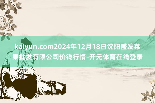 kaiyun.com2024年12月18日沈阳盛发菜果批发有限公司价钱行情-开元体育在线登录