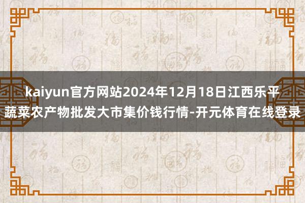 kaiyun官方网站2024年12月18日江西乐平蔬菜农产物批发大市集价钱行情-开元体育在线登录