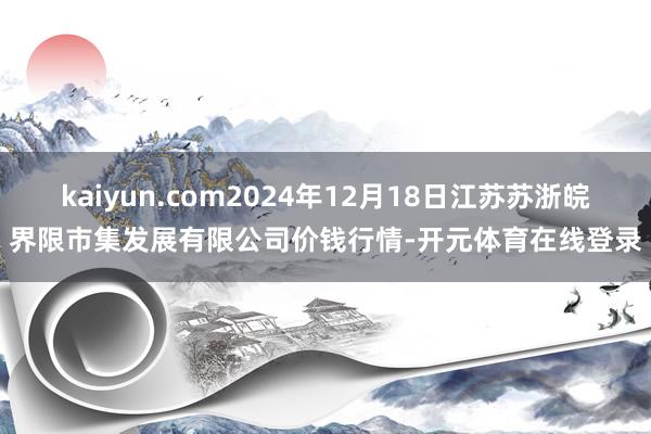 kaiyun.com2024年12月18日江苏苏浙皖界限市集发展有限公司价钱行情-开元体育在线登录