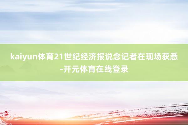 kaiyun体育21世纪经济报说念记者在现场获悉-开元体育在线登录