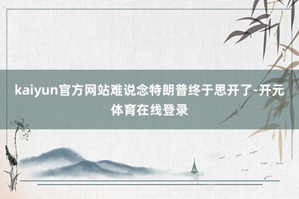 kaiyun官方网站难说念特朗普终于思开了-开元体育在线登录