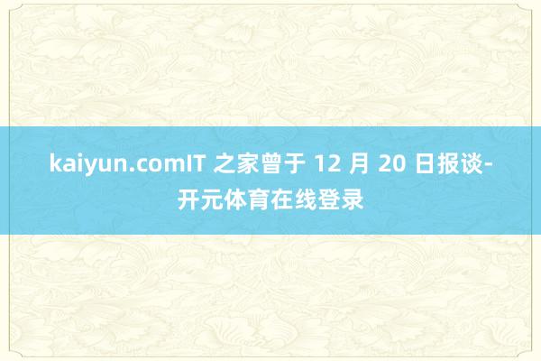 kaiyun.comIT 之家曾于 12 月 20 日报谈-开元体育在线登录