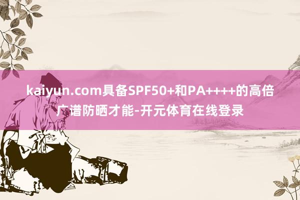 kaiyun.com具备SPF50+和PA++++的高倍广谱防晒才能-开元体育在线登录