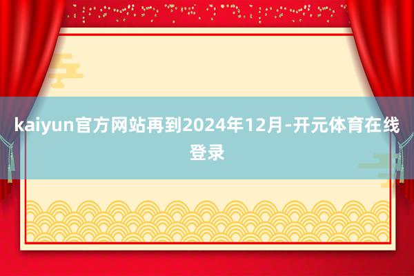 kaiyun官方网站再到2024年12月-开元体育在线登录