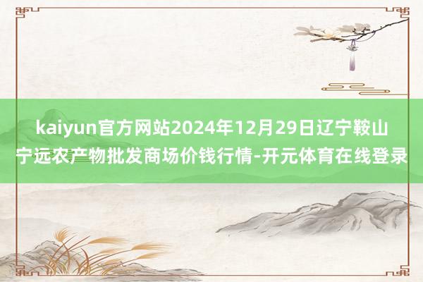 kaiyun官方网站2024年12月29日辽宁鞍山宁远农产物批发商场价钱行情-开元体育在线登录