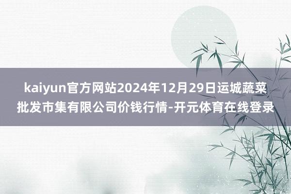kaiyun官方网站2024年12月29日运城蔬菜批发市集有限公司价钱行情-开元体育在线登录