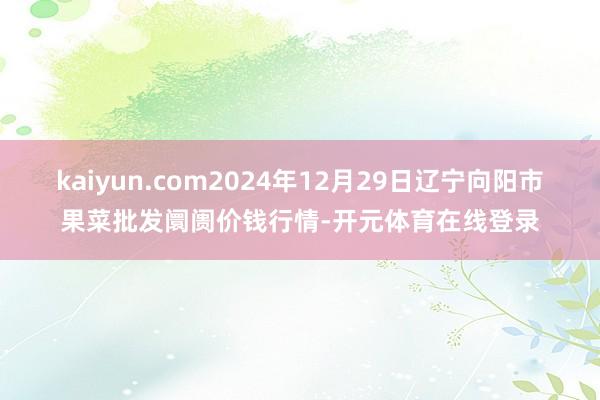 kaiyun.com2024年12月29日辽宁向阳市果菜批发阛阓价钱行情-开元体育在线登录