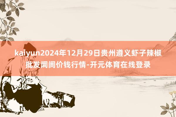 kaiyun2024年12月29日贵州遵义虾子辣椒批发阛阓价钱行情-开元体育在线登录