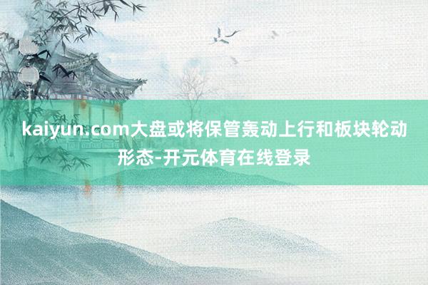 kaiyun.com大盘或将保管轰动上行和板块轮动形态-开元体育在线登录