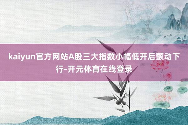 kaiyun官方网站A股三大指数小幅低开后颤动下行-开元体育在线登录
