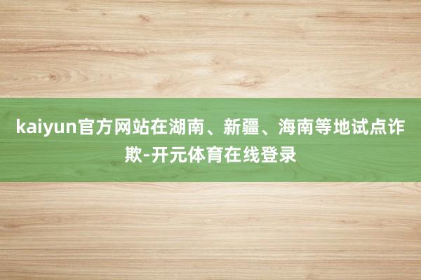 kaiyun官方网站在湖南、新疆、海南等地试点诈欺-开元体育在线登录