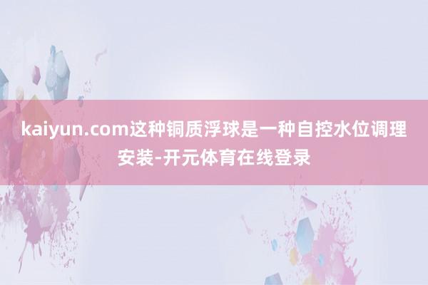 kaiyun.com这种铜质浮球是一种自控水位调理安装-开元体育在线登录
