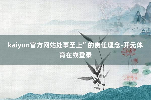 kaiyun官方网站处事至上”的责任理念-开元体育在线登录