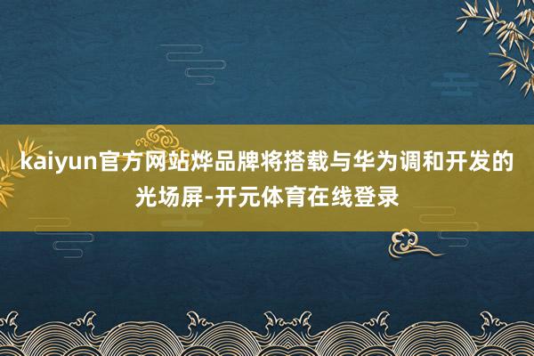 kaiyun官方网站烨品牌将搭载与华为调和开发的光场屏-开元体育在线登录