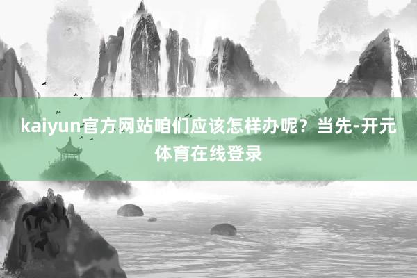 kaiyun官方网站咱们应该怎样办呢？当先-开元体育在线登录