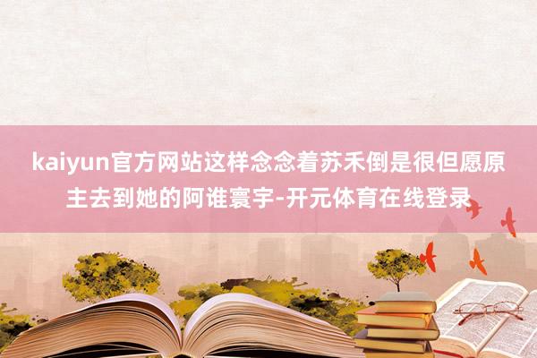 kaiyun官方网站这样念念着苏禾倒是很但愿原主去到她的阿谁