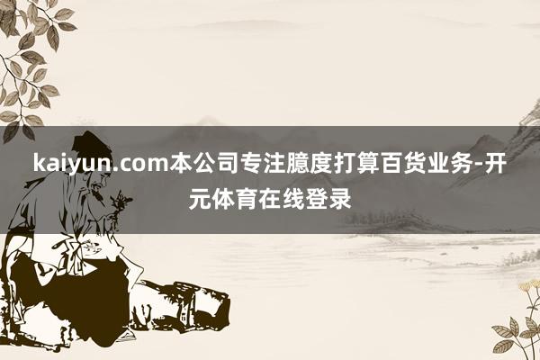 kaiyun.com本公司专注臆度打算百货业务-开元体育在线登录