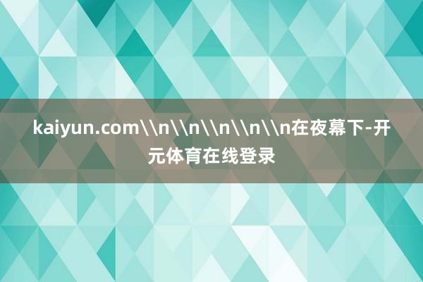 kaiyun.com\n\n\n\n\n在夜幕下-开元体育在线登录