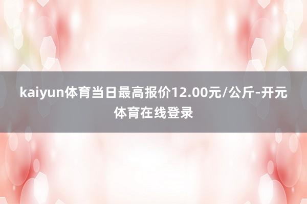 kaiyun体育当日最高报价12.00元/公斤-开元体育在线登录