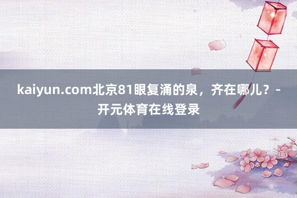 kaiyun.com北京81眼复涌的泉，齐在哪儿？-开元体育在线登录