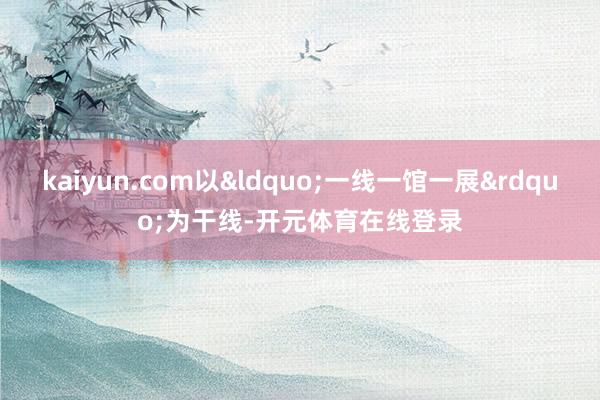 kaiyun.com以&ldquo;一线一馆一展&rdquo;为干线-开元体育在线登录