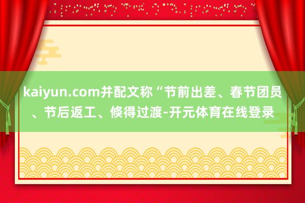 kaiyun.com并配文称“节前出差、春节团员、节后返工、倏得过渡-开元体育在线登录