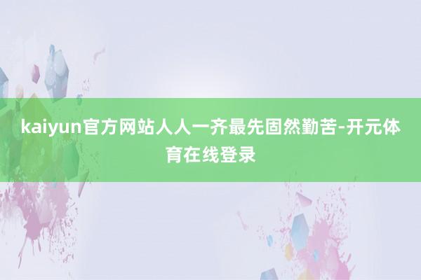 kaiyun官方网站人人一齐最先固然勤苦-开元体育在线登录